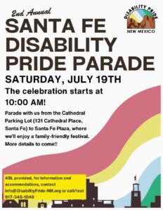 Disability Pride Parade Saturday, July 19th at 10am. 131 Cathedral Place to Santa Fe Plaza. Family-friendly festival.